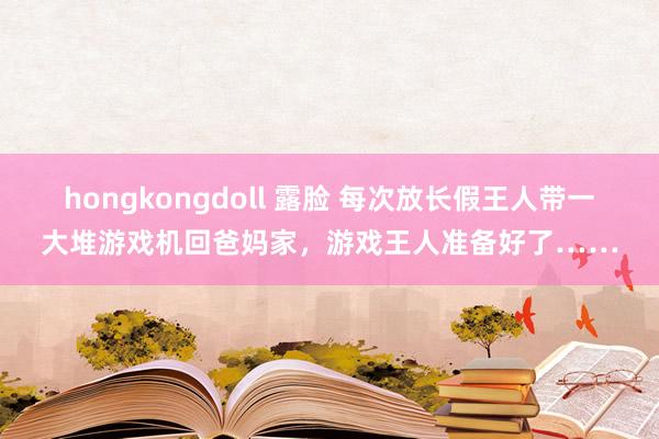 hongkongdoll 露脸 每次放长假王人带一大堆游戏机回爸妈家，游戏王人准备好了……