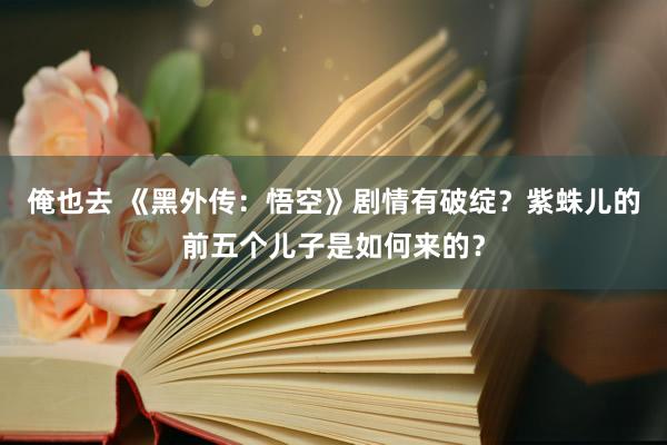 俺也去 《黑外传：悟空》剧情有破绽？紫蛛儿的前五个儿子是如何来的？