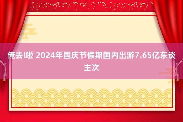 俺去l啦 2024年国庆节假期国内出游7.65亿东谈主次