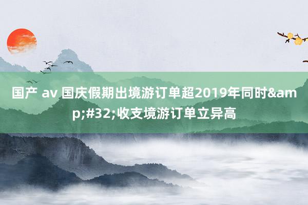 国产 av 国庆假期出境游订单超2019年同时&#32;收支境游订单立异高