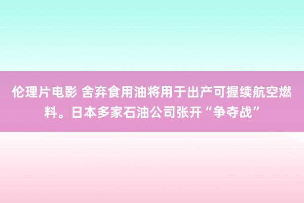 伦理片电影 舍弃食用油将用于出产可握续航空燃料。日本多家石油公司张开“争夺战”