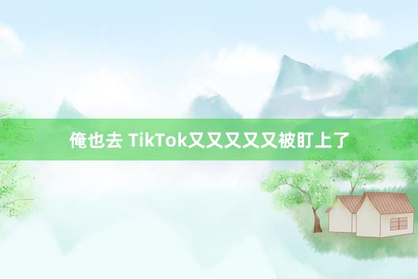 俺也去 TikTok又又又又又被盯上了