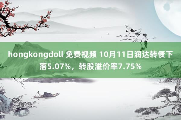 hongkongdoll 免费视频 10月11日润达转债下落5.07%，转股溢价率7.75%