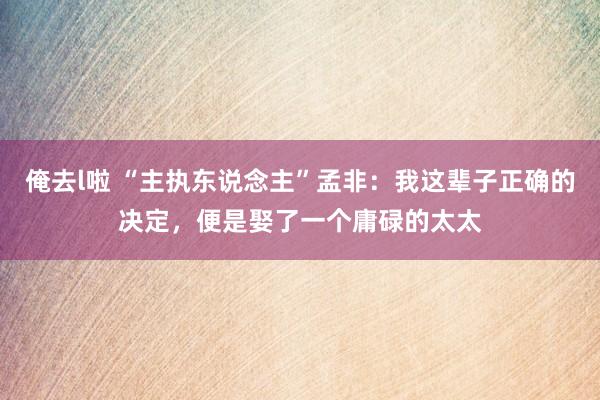 俺去l啦 “主执东说念主”孟非：我这辈子正确的决定，便是娶了一个庸碌的太太