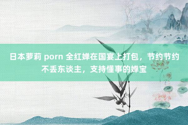 日本萝莉 porn 全红婵在国宴上打包，节约节约不丢东谈主，支持懂事的婵宝