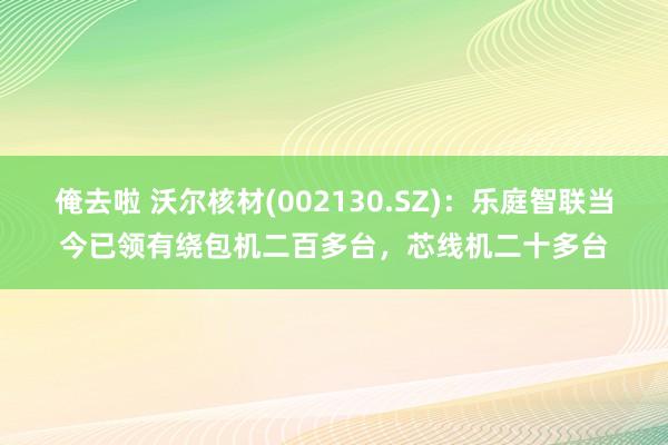 俺去啦 沃尔核材(002130.SZ)：乐庭智联当今已领有绕包机二百多台，芯线机二十多台