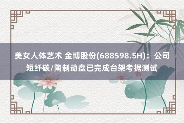 美女人体艺术 金博股份(688598.SH)：公司短纤碳/陶制动盘已完成台架考据测试