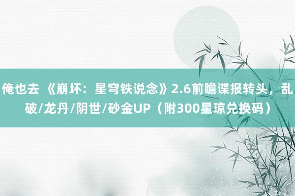 俺也去 《崩坏：星穹铁说念》2.6前瞻谍报转头，乱破/龙丹/阴世/砂金UP（附300星琼兑换码）