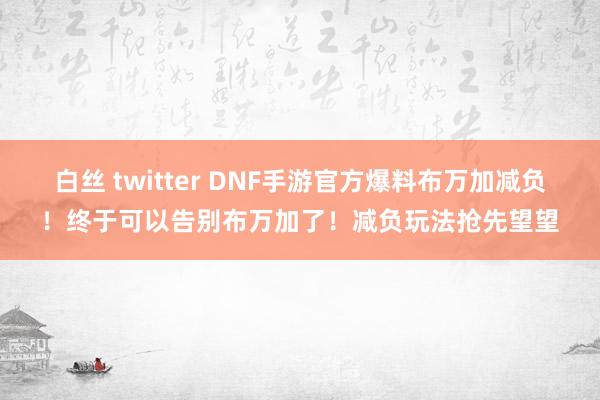 白丝 twitter DNF手游官方爆料布万加减负！终于可以告别布万加了！减负玩法抢先望望