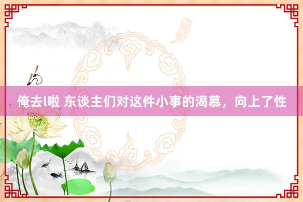 俺去l啦 东谈主们对这件小事的渴慕，向上了性