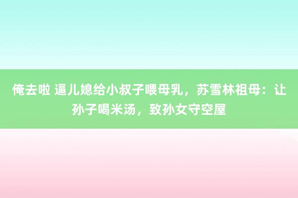 俺去啦 逼儿媳给小叔子喂母乳，苏雪林祖母：让孙子喝米汤，致孙女守空屋