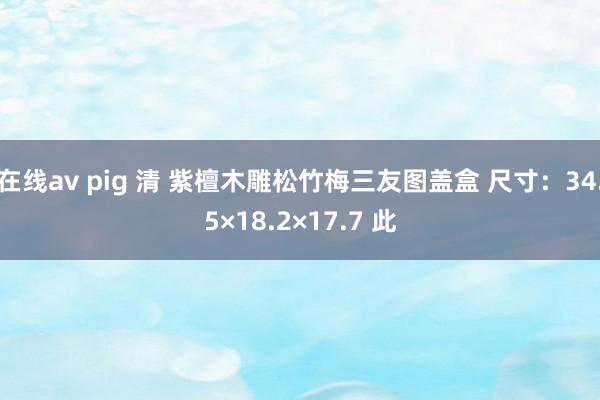 在线av pig 清 紫檀木雕松竹梅三友图盖盒 尺寸：34.5×18.2×17.7 此