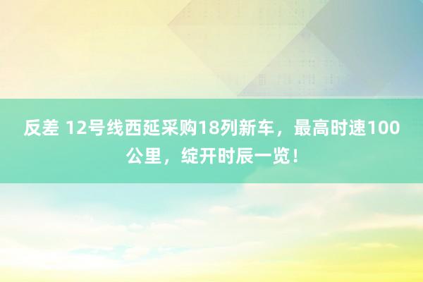 反差 12号线西延采购18列新车，最高时速100公里，绽开时辰一览！