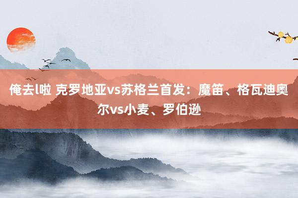 俺去l啦 克罗地亚vs苏格兰首发：魔笛、格瓦迪奥尔vs小麦、罗伯逊