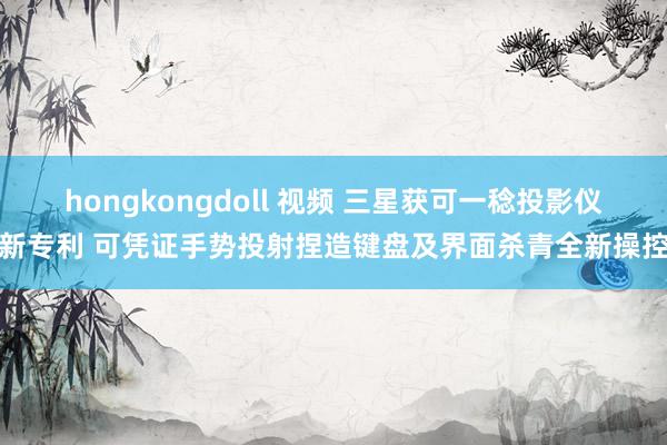 hongkongdoll 视频 三星获可一稔投影仪新专利 可凭证手势投射捏造键盘及界面杀青全新操控