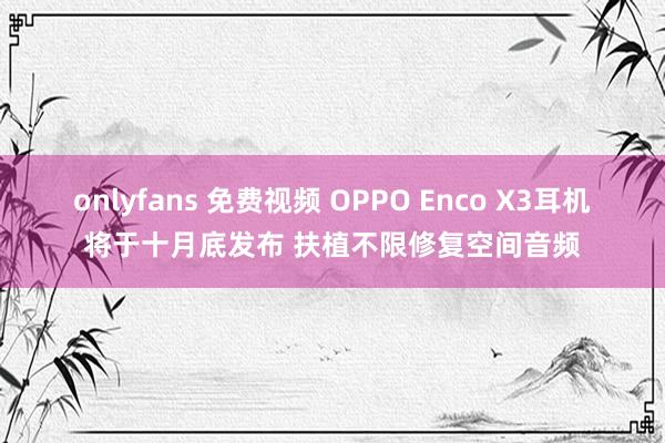 onlyfans 免费视频 OPPO Enco X3耳机将于十月底发布 扶植不限修复空间音频