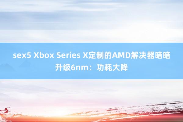 sex5 Xbox Series X定制的AMD解决器暗暗升级6nm：功耗大降