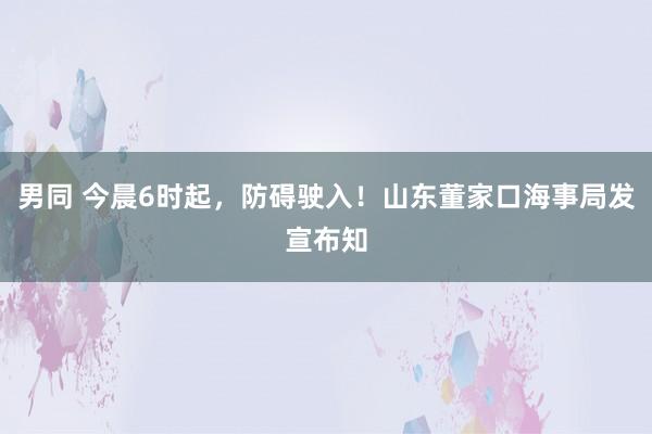 男同 今晨6时起，防碍驶入！山东董家口海事局发宣布知