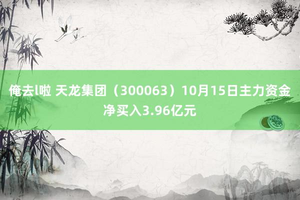 俺去l啦 天龙集团（300063）10月15日主力资金净买入3.96亿元