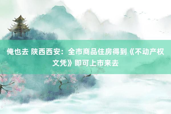 俺也去 陕西西安：全市商品住房得到《不动产权文凭》即可上市来去