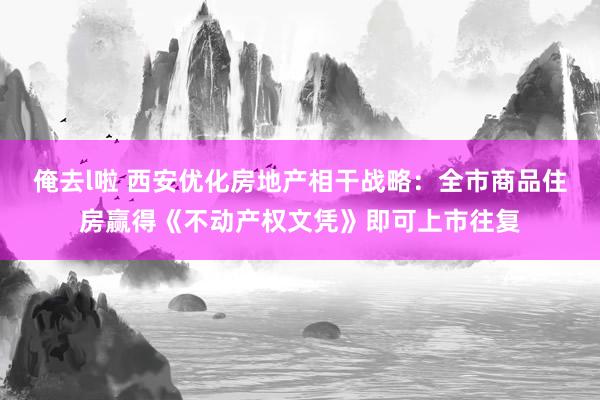 俺去l啦 西安优化房地产相干战略：全市商品住房赢得《不动产权文凭》即可上市往复