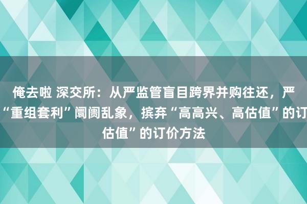 俺去啦 深交所：从严监管盲目跨界并购往还，严厉打击“重组套利”阛阓乱象，摈弃“高高兴、高估值”的订价方法