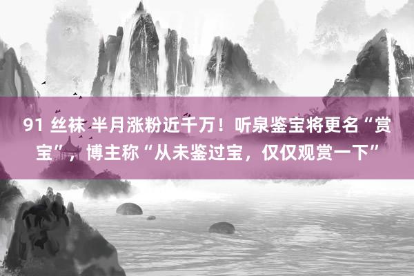 91 丝袜 半月涨粉近千万！听泉鉴宝将更名“赏宝”，博主称“从未鉴过宝，仅仅观赏一下”