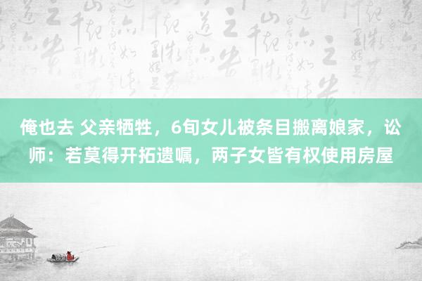 俺也去 父亲牺牲，6旬女儿被条目搬离娘家，讼师：若莫得开拓遗嘱，两子女皆有权使用房屋