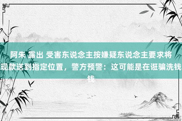 阿朱 露出 受害东说念主按嫌疑东说念主要求将现款送到指定位置，警方预警：这可能是在诳骗洗钱