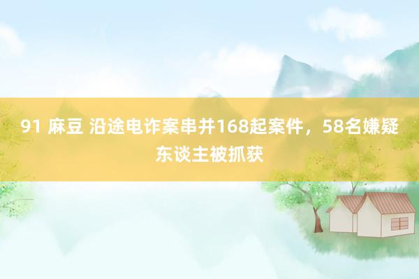 91 麻豆 沿途电诈案串并168起案件，58名嫌疑东谈主被抓获