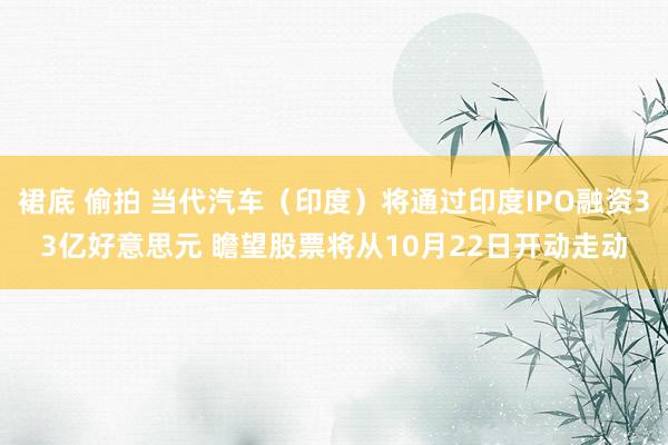 裙底 偷拍 当代汽车（印度）将通过印度IPO融资33亿好意思元 瞻望股票将从10月22日开动走动