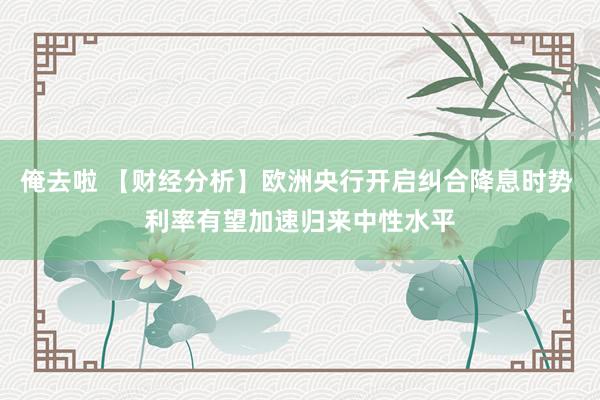 俺去啦 【财经分析】欧洲央行开启纠合降息时势 利率有望加速归来中性水平