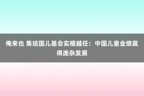 俺来也 集结国儿基会实檀越任：中国儿童业绩赢得庞杂发展