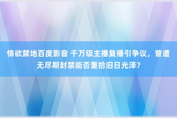 情欲禁地百度影音 千万级主播复播引争议，曾遭无尽期封禁能否重拾旧日光泽？