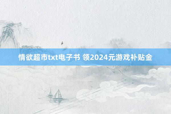 情欲超市txt电子书 领2024元游戏补贴金