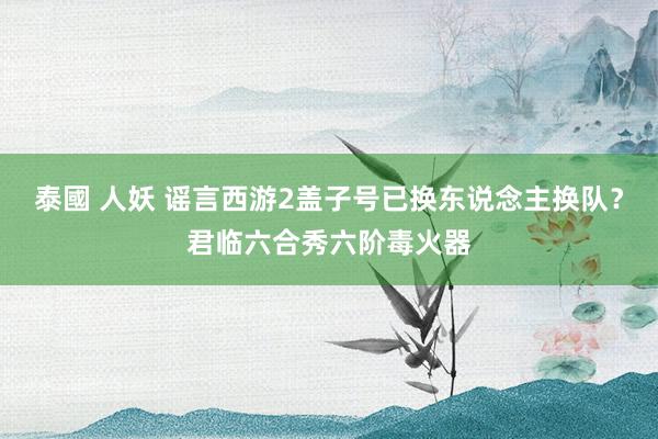 泰國 人妖 谣言西游2盖子号已换东说念主换队？君临六合秀六阶毒火器