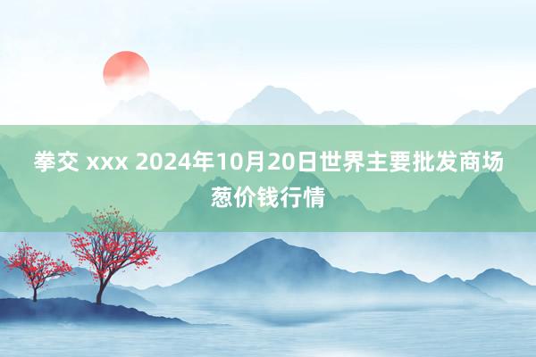 拳交 xxx 2024年10月20日世界主要批发商场葱价钱行情