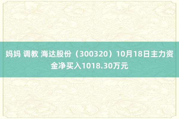 妈妈 调教 海达股份（300320）10月18日主力资金净买入1018.30万元