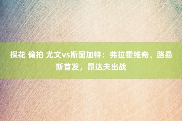 探花 偷拍 尤文vs斯图加特：弗拉霍维奇、路易斯首发，昂达夫出战