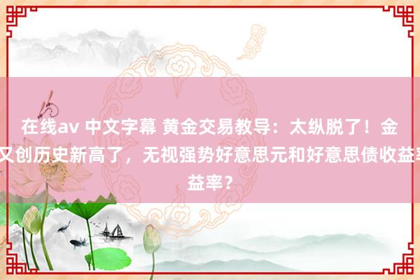 在线av 中文字幕 黄金交易教导：太纵脱了！金价又创历史新高了，无视强势好意思元和好意思债收益率？