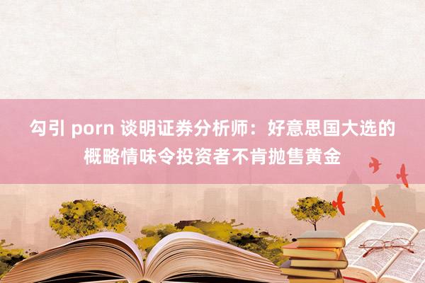 勾引 porn 谈明证券分析师：好意思国大选的概略情味令投资者不肯抛售黄金