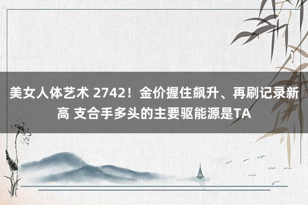 美女人体艺术 2742！金价握住飙升、再刷记录新高 支合手多头的主要驱能源是TA