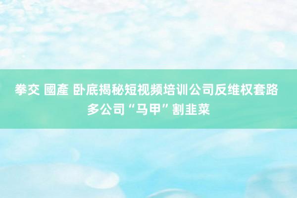 拳交 國產 卧底揭秘短视频培训公司反维权套路 多公司“马甲”割韭菜