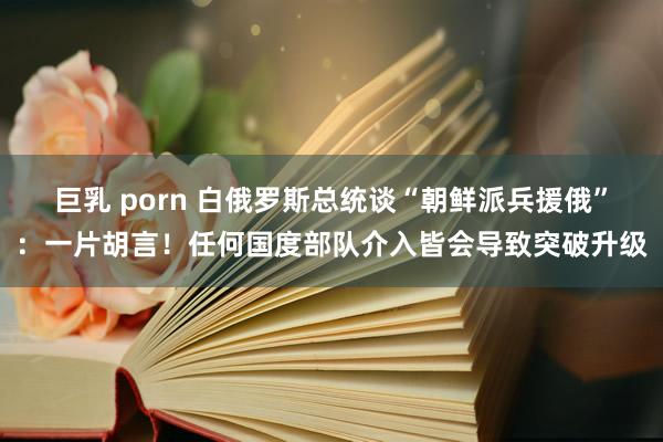 巨乳 porn 白俄罗斯总统谈“朝鲜派兵援俄”：一片胡言！任何国度部队介入皆会导致突破升级