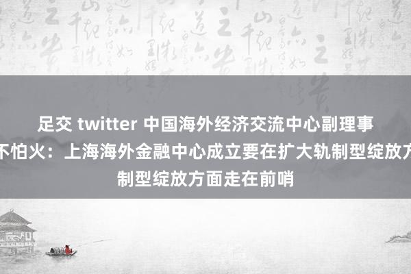 足交 twitter 中国海外经济交流中心副理事长胡晓真金不怕火：上海海外金融中心成立要在扩大轨制型绽放方面走在前哨