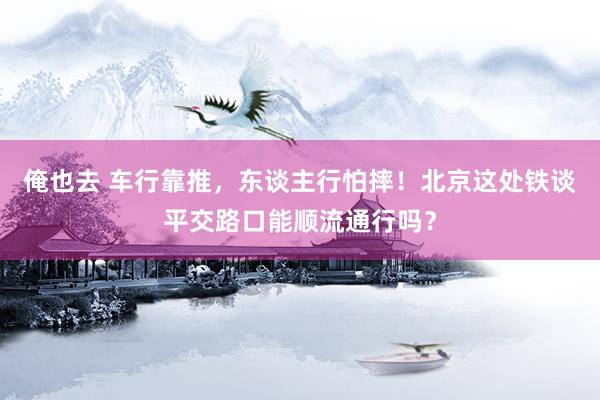 俺也去 车行靠推，东谈主行怕摔！北京这处铁谈平交路口能顺流通行吗？