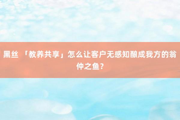 黑丝 「教养共享」怎么让客户无感知酿成我方的翁仲之鱼？