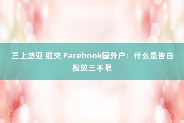 三上悠亚 肛交 Facebook国外户：什么是告白投放三不限