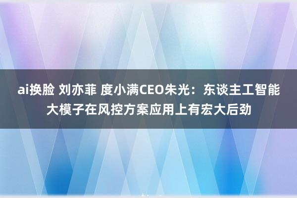 ai换脸 刘亦菲 度小满CEO朱光：东谈主工智能大模子在风控方案应用上有宏大后劲