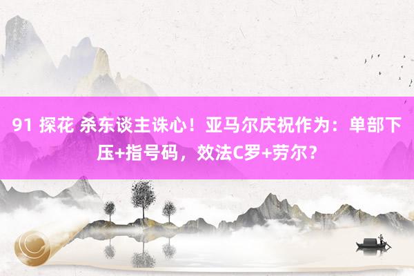 91 探花 杀东谈主诛心！亚马尔庆祝作为：单部下压+指号码，效法C罗+劳尔？